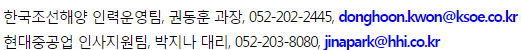 Çѱ¹Á¶¼±Çؾç Àη¿ÆÀ, ±Çµ¿ÈÆ °úÀå, 052-202-2445, donghoon.kwon@ksoe.co.kr
Çѱ¹Á¶¼±ÇØ¾ç ±¹³»¹ý¹«ÆÀ, ¾ÈÇüÁÖ ´ë¸®, 02-746-8441, hyeongju.an@ksoe.co.kr
