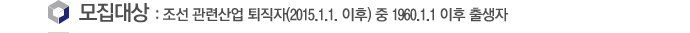 모집대상 :  조선 관련산업 퇴직자 (2015. 1. 1 이후 퇴직자) 또는 조선 관련산업 퇴직예정자