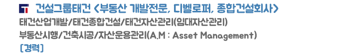 건설그룹태건 <부동산 개발전문, 디벨로퍼, 종합건축회사>
태건산업개발/태건종합건설/태건자산운용(임대자산관리)
부동산시행/건축시공/자산운용관리(A.M : Asset Management)
[경력]