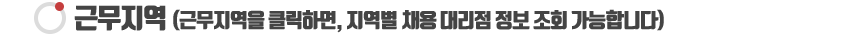 근무지역 (근무지역을 클릭하면, 지역별 채용 대리점 정보 조회 가능합니다)