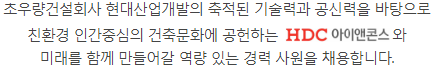 초우량건설회사 현대산업개발의 축적된 기술력과 공신력을 바탕으로 친환경 인간중심의 건축문화에 공헌하는 HDC 아이콘앤스와 미래를 함께 만들어갈 역량 있는 경력 사원을 채용합니다.