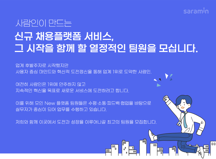 사람인이 만드는
신규 채용플랫폼 서비스, 
그 시작을 함께 할 열정적인 팀원을 모십니다. 

업계 후발주자로 시작했지만
사용자 중심 마인드와 혁신적 도전정신을 통해 업계 1위로 도약한 사람인.

여전히 사람인은 1위에 안주하지 않고
지속적인 혁신을 목표로 새로운 서비스에 도전하려고 합니다.
 
이를 위해 모인 New 플랫폼 팀원들은 수평·소통·피드백·협업을 바탕으로
실무자가 중심이 되어 업무를 수행하고 있습니다.
 
저희와 함께 이곳에서 도전과 성장을 이루어나갈 최고의 팀원을 모집합니다.